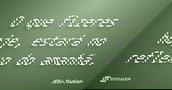 O que fizeres hoje, estará no reflexo do amanhã.... Frase de Rita Padoin.