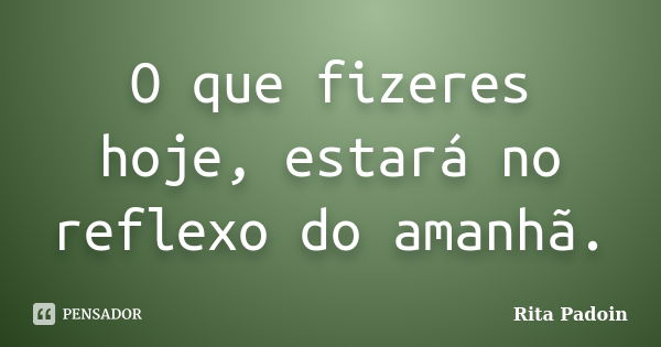 O que fizeres hoje, estará no reflexo do amanhã.... Frase de Rita Padoin.