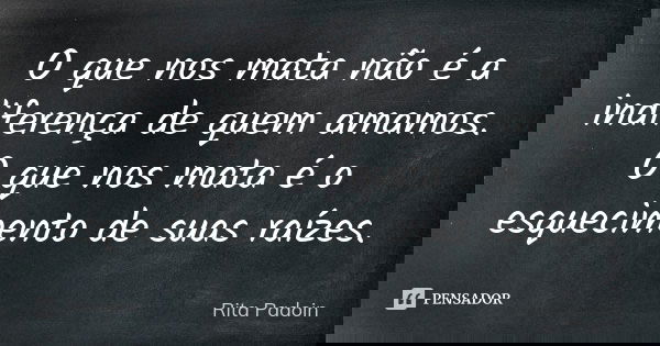 O que nos mata não é a indiferença de quem amamos. O que nos mata é o esquecimento de suas raízes.... Frase de Rita Padoin.