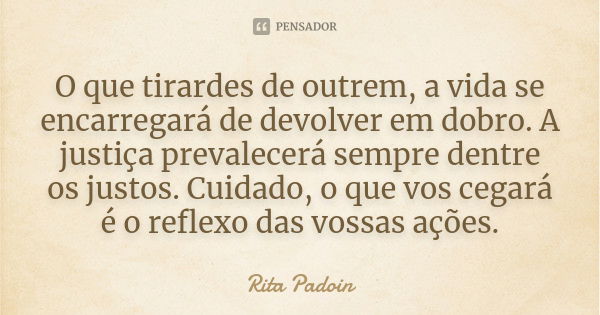 O que tirardes de outrem, a vida se encarregará de devolver em dobro. A justiça prevalecerá sempre dentre os justos. Cuidado, o que vos cegará é o reflexo das v... Frase de Rita Padoin.