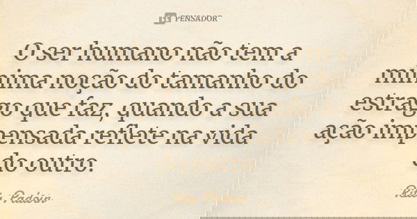 O ser humano não tem a mínima noção do tamanho do estrago que faz, quando a sua ação impensada reflete na vida do outro.... Frase de Rita Padoin.