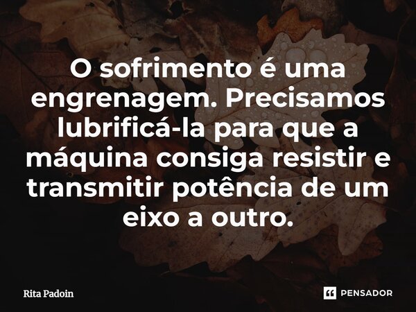 ⁠O sofrimento é uma engrenagem. Precisamos lubrificá-la para que a máquina consiga resistir e transmitir potência de um eixo a outro.... Frase de Rita Padoin.