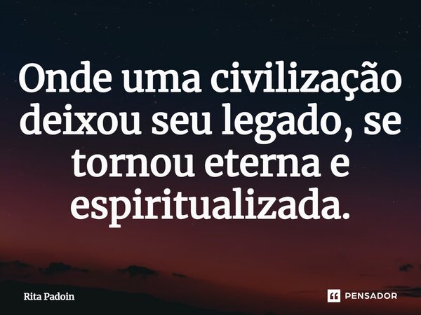 ⁠Onde uma civilização deixou seu legado, se tornou eterna e espiritualizada.... Frase de Rita Padoin.