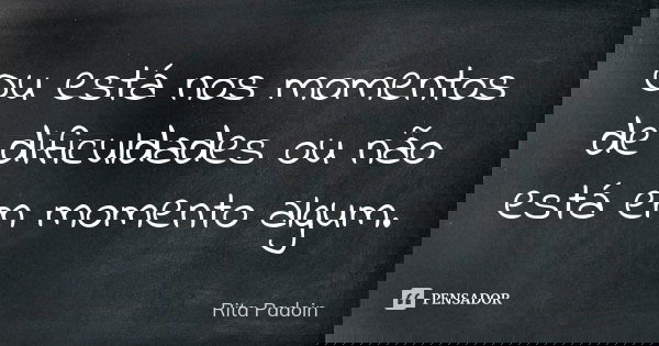 Ou está nos momentos de dificuldades ou não está em momento algum.... Frase de Rita Padoin.