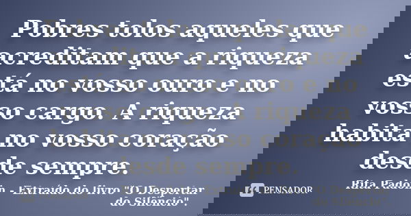 Pobres tolos aqueles que acreditam que a riqueza está no vosso ouro e no vosso cargo. A riqueza habita no vosso coração desde sempre.... Frase de Rita Padoin - Extraído do livro 