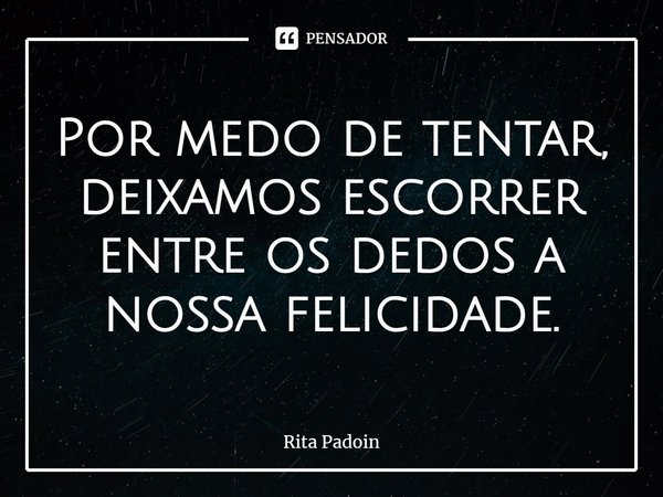 Por medo de tentar, deixamos escorrer entre os dedos a nossa felicidade.... Frase de Rita Padoin.