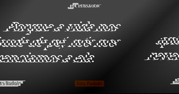 Porque a vida nos aplaude de pé, nós nos reverenciamos a ela.... Frase de Rita Padoin.