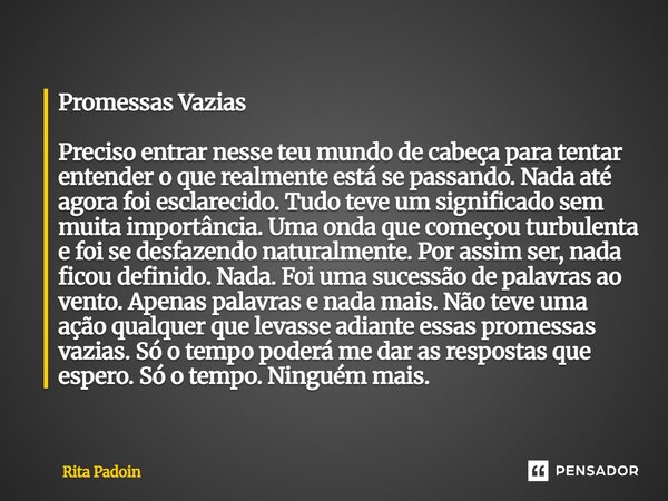 Promessas Vazias Preciso entrar nesse teu mundo de cabeça para tentar entender o que realmente está se passando. Nada até agora foi esclarecido. Tudo teve um s... Frase de Rita Padoin.