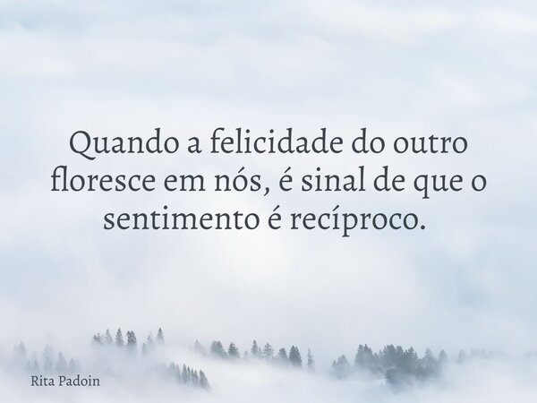 Quando a felicidade do outro floresce em nós, é sinal de que o sentimento é recíproco. ⁠... Frase de Rita Padoin.