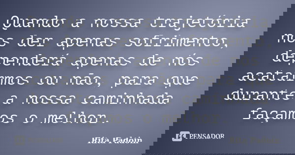 Quando a nossa trajetória nos der apenas sofrimento, dependerá apenas de nós acatarmos ou não, para que durante a nossa caminhada façamos o melhor.... Frase de Rita Padoin.