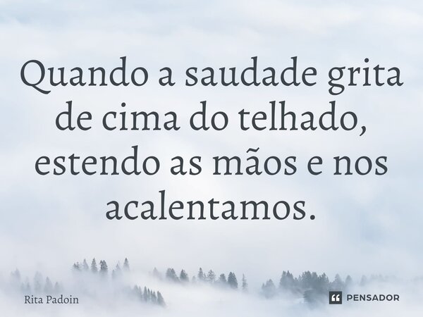 ⁠Quando a saudade grita de cima do telhado, estendo as mãos e nos acalentamos.... Frase de Rita Padoin.