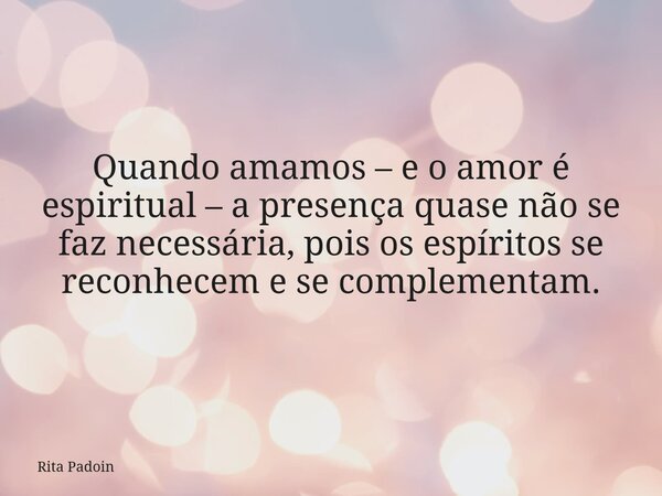 Quando amamos – e o amor é espiritual – a presença quase não se faz necessária, pois os espíritos se reconhecem e se complementam.... Frase de Rita Padoin.