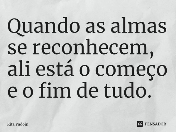 ⁠Quando as almas se reconhecem, ali está o começo e o fim de tudo.... Frase de Rita Padoin.