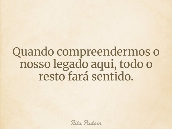 Quando compreendermos o nosso legado aqui, todo o resto fará sentido.... Frase de Rita Padoin.