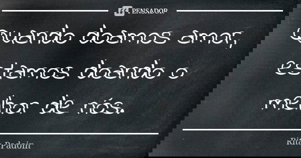 Quando doamos amor, estamos doando o melhor de nós.... Frase de Rita Padoin.
