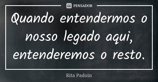 Quando entendermos o nosso legado aqui, entenderemos o resto.... Frase de Rita Padoin.