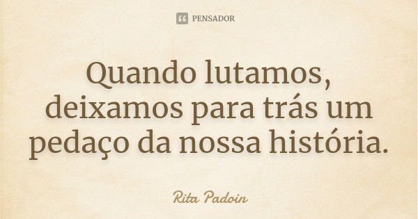 Quando lutamos, deixamos para trás um pedaço da nossa história.... Frase de Rita Padoin.