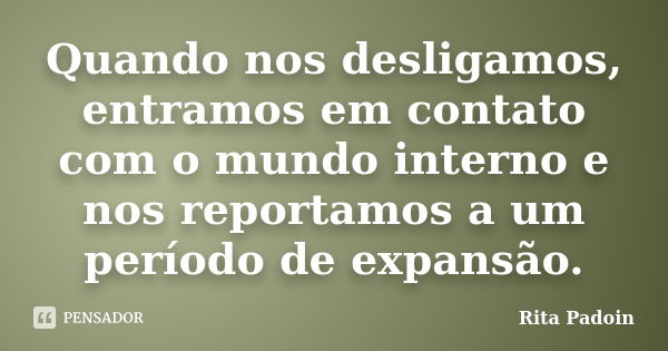 Quando nos desligamos, entramos em contato com o mundo interno e nos reportamos a um período de expansão.... Frase de Rita Padoin.