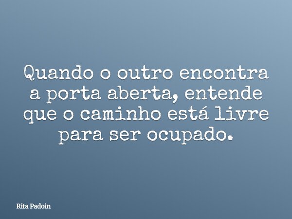 Quando o outro encontra a porta aberta, entende que o caminho está livre para ser ocupado.... Frase de Rita Padoin.