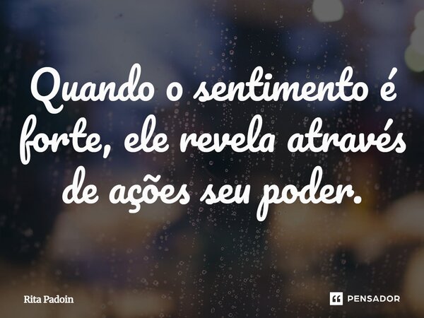⁠Quando o sentimento é forte, ele revela através de ações seu poder.... Frase de Rita Padoin.