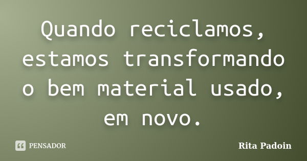 Quando reciclamos, estamos transformando o bem material usado, em novo.... Frase de Rita Padoin.