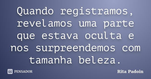 Quando registramos, revelamos uma parte que estava oculta e nos surpreendemos com tamanha beleza.... Frase de Rita Padoin.