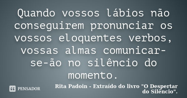 Quando vossos lábios não conseguirem pronunciar os vossos eloquentes verbos, vossas almas comunicar-se-ão no silêncio do momento.... Frase de Rita Padoin - Extraído do livro 