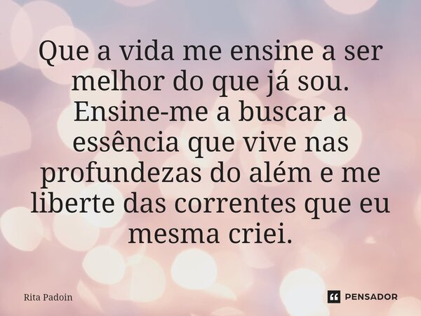 ⁠Que a vida me ensine a ser melhor do que já sou. Ensine-me a buscar a essência que vive nas profundezas do além e me liberte das correntes que eu mesma criei.... Frase de Rita Padoin.