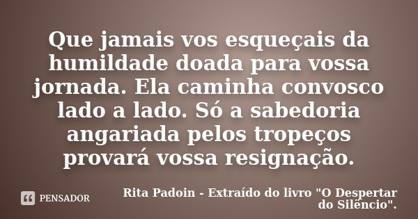 Que jamais vos esqueçais da humildade doada para vossa jornada. Ela caminha convosco lado a lado. Só a sabedoria angariada pelos tropeços provará vossa resignaç... Frase de Rita Padoin - Extraído do livro 