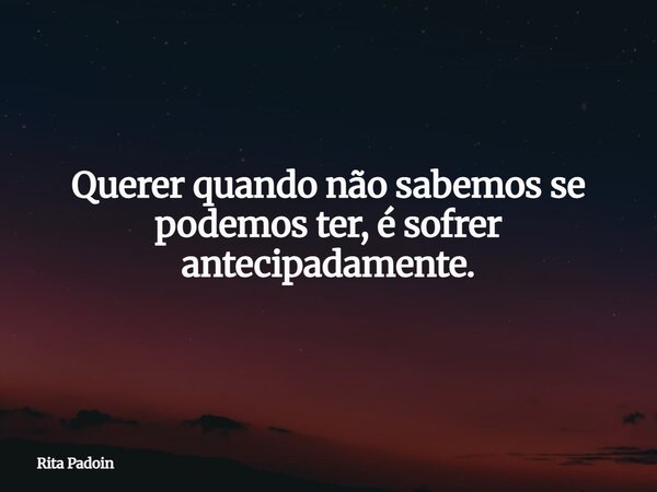 Querer quando não sabemos se podemos ter, é sofrer antecipadamente.... Frase de Rita Padoin.