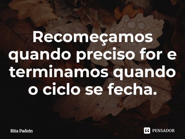 ⁠Recomeçamos quando preciso for e terminamos quando o ciclo se fecha.... Frase de Rita Padoin.