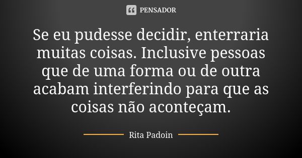 Se eu pudesse decidir, enterraria muitas coisas. Inclusive pessoas que de uma forma ou de outra acabam interferindo para que as coisas não aconteçam.... Frase de Rita Padoin.