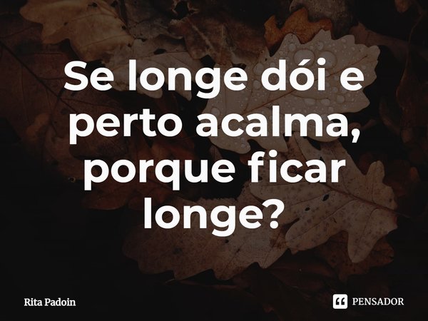 ⁠Se longe dói e perto acalma, porque ficar longe?... Frase de Rita Padoin.