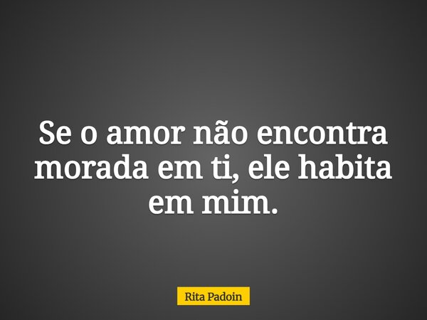 Se o amor não encontra morada em ti, ele habita em mim.... Frase de Rita Padoin.