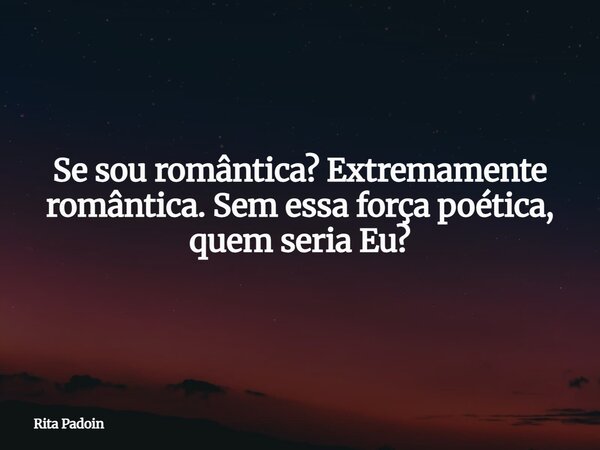Se sou romântica? Extremamente romântica. Sem essa força poética, quem seria Eu?... Frase de Rita Padoin.