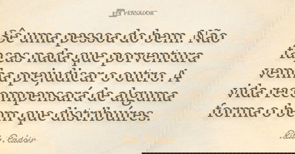 Sê uma pessoa do bem. Não faças nada que porventura venha prejudicar o outro. A vida recompensará de alguma forma o bem que distribuíres.... Frase de Rita Padoin.