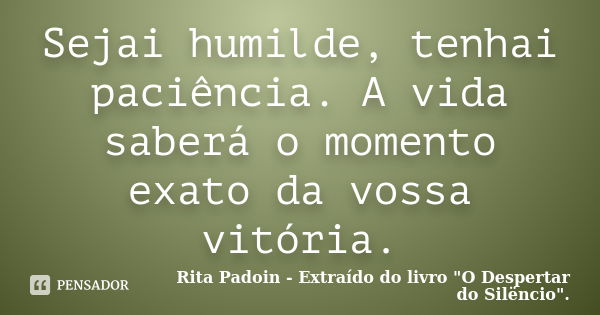 Sejai humilde, tenhai paciência. A vida saberá o momento exato da vossa vitória.... Frase de Rita Padoin - Extraído do livro 