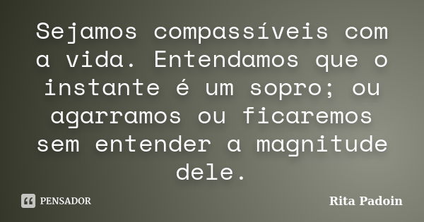 Sejamos compassíveis com a vida. Entendamos que o instante é um sopro; ou agarramos ou ficaremos sem entender a magnitude dele.... Frase de Rita Padoin.