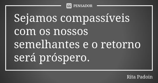 Sejamos compassíveis com os nossos semelhantes e o retorno será próspero.... Frase de Rita Padoin.