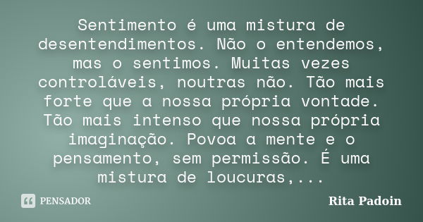 Sentimento é uma mistura de desentendimentos. Não o entendemos, mas o sentimos. Muitas vezes controláveis, noutras não. Tão mais forte que a nossa própria vonta... Frase de Rita Padoin.