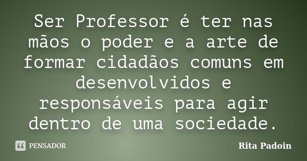 Ser Professor é ter nas mãos o poder e a arte de formar cidadãos comuns em desenvolvidos e responsáveis para agir dentro de uma sociedade.... Frase de Rita Padoin.