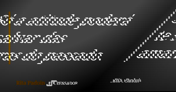 Só a atitude poderá te salvar das amarras do passado.... Frase de Rita Padoin.