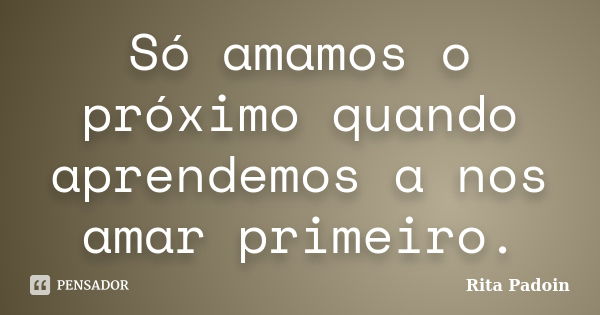 Só amamos o próximo quando aprendemos a nos amar primeiro.... Frase de Rita Padoin.