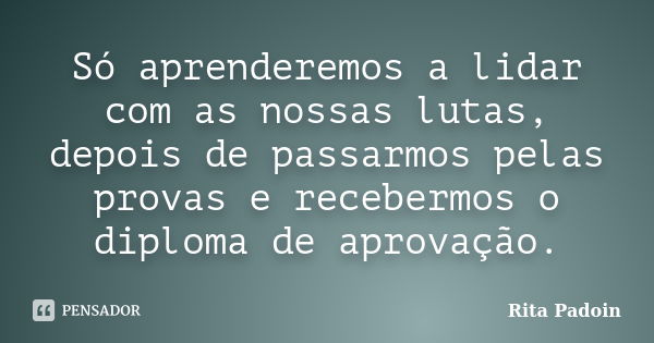 Só aprenderemos a lidar com as nossas lutas, depois de passarmos pelas provas e recebermos o diploma de aprovação.... Frase de Rita Padoin.