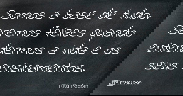 Somos a base de tudo. Seremos felizes quando entendermos a vida e os seus ensinamentos.... Frase de Rita Padoin.