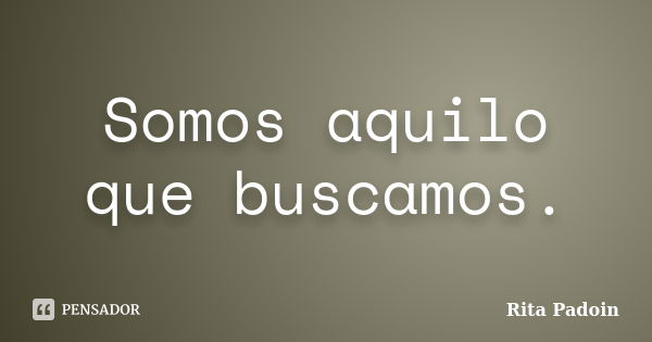 Somos aquilo que buscamos.... Frase de Rita Padoin.