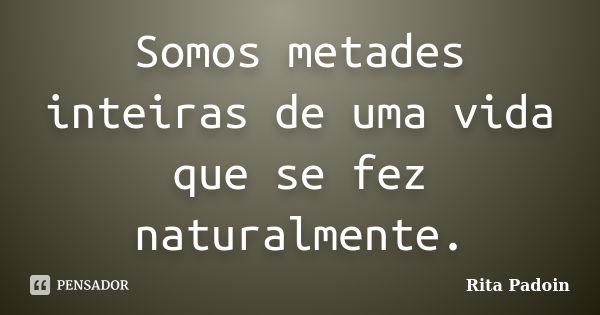 Somos metades inteiras de uma vida que se fez naturalmente.... Frase de Rita Padoin.