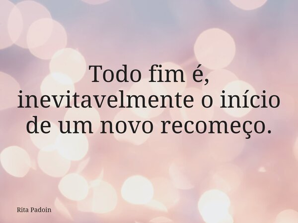 Todo fim é, inevitavelmente o início de um novo recomeço.... Frase de Rita Padoin.
