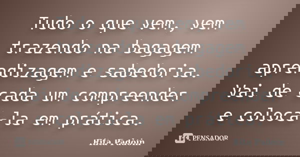 Tudo o que vem, vem trazendo na bagagem aprendizagem e sabedoria. Vai de cada um compreender e colocá-la em prática.... Frase de Rita Padoin.