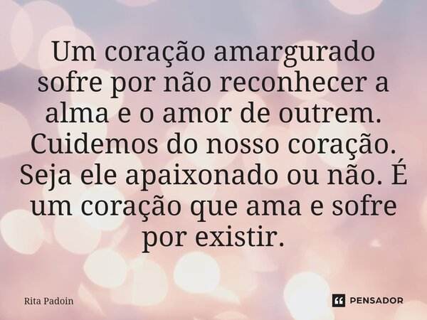 ⁠Um coração amargurado sofre por não reconhecer a alma e o amor de outrem. Cuidemos do nosso coração. Seja ele apaixonado ou não. É um coração que ama e sofre p... Frase de Rita Padoin.